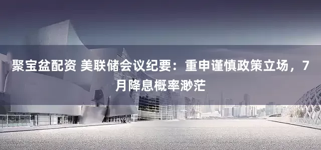 聚宝盆配资 美联储会议纪要：重申谨慎政策立场，7月降息概率渺茫