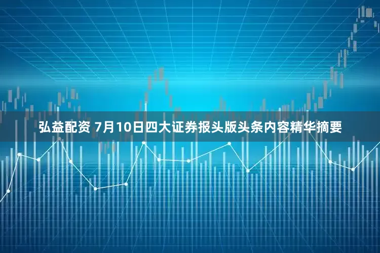 弘益配资 7月10日四大证券报头版头条内容精华摘要