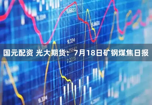 国元配资 光大期货：7月18日矿钢煤焦日报