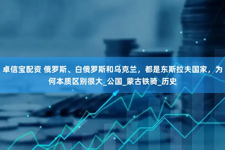 卓信宝配资 俄罗斯、白俄罗斯和乌克兰，都是东斯拉夫国家，为何本质区别很大_公国_蒙古铁骑_历史
