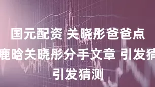 国元配资 关晓彤爸爸点赞鹿晗关晓彤分手文章 引发猜测