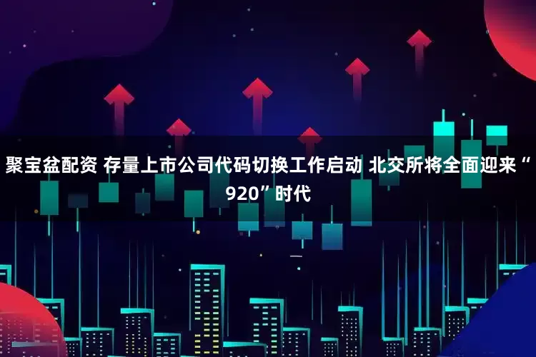 聚宝盆配资 存量上市公司代码切换工作启动 北交所将全面迎来“920”时代