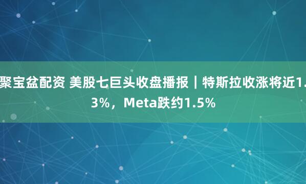 聚宝盆配资 美股七巨头收盘播报｜特斯拉收涨将近1.3%，Meta跌约1.5%