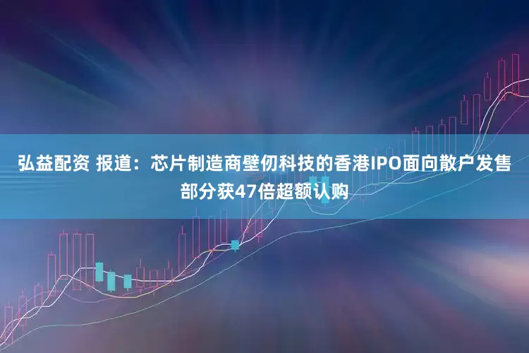 弘益配资 报道：芯片制造商壁仞科技的香港IPO面向散户发售部分获47倍超额认购