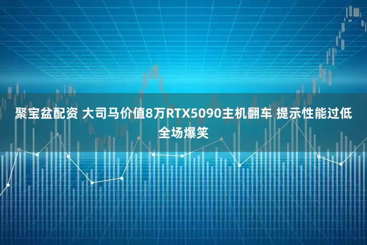 聚宝盆配资 大司马价值8万RTX5090主机翻车 提示性能过低全场爆笑