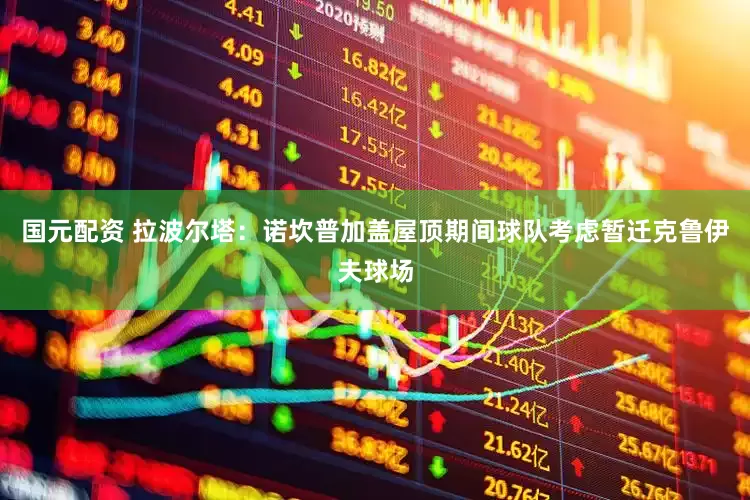 国元配资 拉波尔塔：诺坎普加盖屋顶期间球队考虑暂迁克鲁伊夫球场