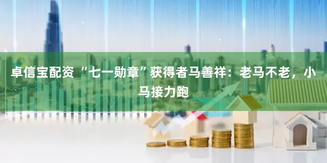 卓信宝配资 “七一勋章”获得者马善祥：老马不老，小马接力跑